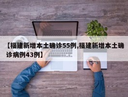 【福建新增本土确诊55例,福建新增本土确 诊病例43例】