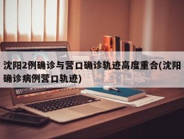 沈阳2例确诊与营口确诊轨迹高度重合(沈阳确诊病例营口轨迹)