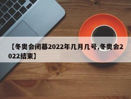 【冬奥会闭幕2022年几月几号,冬奥会2022结束】