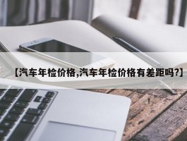 【汽车年检价格,汽车年检价格有差距吗？】