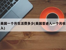 美国一个月生活费多少(美国普通人一个月收入)