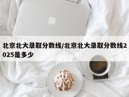 北京北大录取分数线／北京北大录取分数线2025是多少