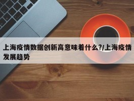 上海疫情数据创新高意味着什么？／上海疫情发展趋势