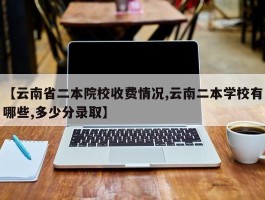 【云南省二本院校收费情况,云南二本学校有哪些,多少分录取】