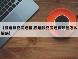 【凯迪拉克变速箱,凯迪拉克变速箱顿挫怎么解决】