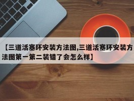 【三道活塞环安装方法图,三道活塞环安装方法图第一第二装错了会怎么样】