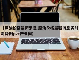 【原油价格最新消息,原油价格最新消息实时走势图pvc产业网】