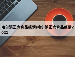 哈尔滨正大食品疫情／哈尔滨正大食品疫情2021