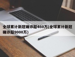 全球累计新冠确诊超460万(全球累计新冠确诊超9000万)
