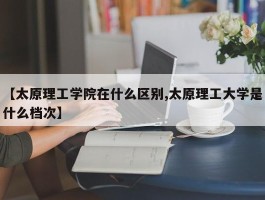 【太原理工学院在什么区别,太原理工大学是什么档次】