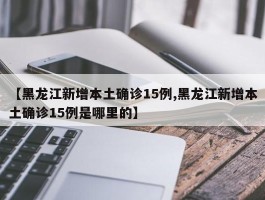 【黑龙江新增本土确诊15例,黑龙江新增本土确诊15例是哪里的】