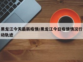 黑龙江今天最新疫情／黑龙江今日疫情情况行动轨迹