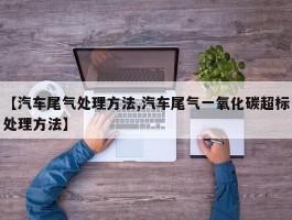 【汽车尾气处理方法,汽车尾气一氧化碳超标处理方法】