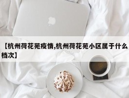 【杭州荷花苑疫情,杭州荷花苑小区属于什么档次】