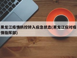 黑龙江疫情防控转入应急状态(黑龙江应对疫情指挥部)