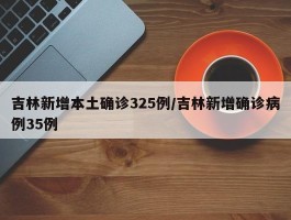 吉林新增本土确诊325例／吉林新增确诊病例35例
