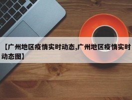 【广州地区疫情实时动态,广州地区疫情实时动态图】