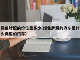 绿色牌照的价位是多少(绿色牌照的汽车是什么类型的汽车)