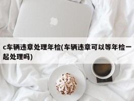 c车辆违章处理年检(车辆违章可以等年检一起处理吗)