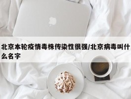 北京本轮疫情毒株传染性很强／北京病毒叫什么名字