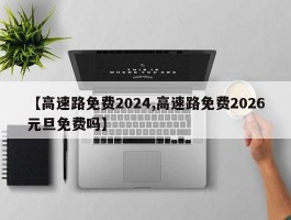 【高速路免费2024,高速路免费2026元旦免费吗】