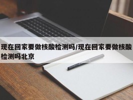 现在回家要做核酸检测吗／现在回家要做核酸检测吗北京