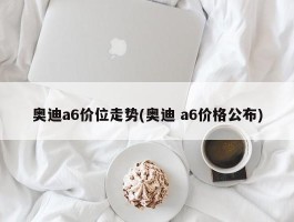 奥迪a6价位走势(奥迪 a6价格公布)