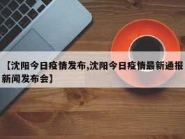 【沈阳今日疫情发布,沈阳今日疫情最新通报新闻发布会】
