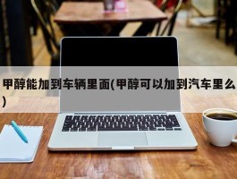 甲醇能加到车辆里面(甲醇可以加到汽车里么)