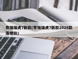奇瑞瑞虎7新款(奇瑞瑞虎7新款2025款落地价)