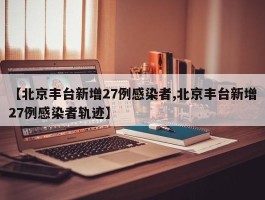 【北京丰台新增27例感染者,北京丰台新增27例感染者轨迹】