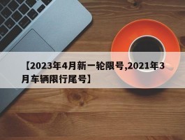 【2023年4月新一轮限号,2021年3月车辆限行尾号】