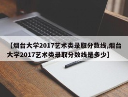 【烟台大学2017艺术类录取分数线,烟台大学2017艺术类录取分数线是多少】