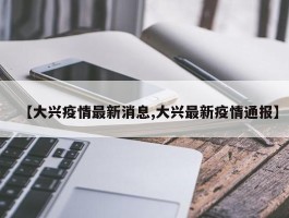 【大兴疫情最新消息,大兴最新疫情通报】