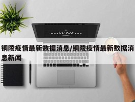 铜陵疫情最新数据消息／铜陵疫情最新数据消息新闻