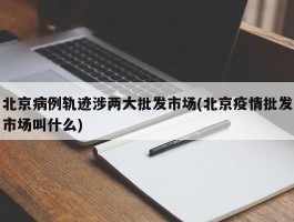 北京病例轨迹涉两大批发市场(北京疫情批发市场叫什么)