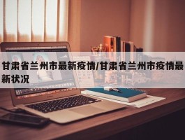 甘肃省兰州市最新疫情／甘肃省兰州市疫情最新状况