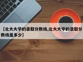 【北大大学的录取分数线,北大大学的录取分数线是多少】