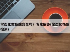 常态化做核酸安全吗？专家解答(常态化核酸检测)