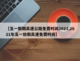 【五一假期高速公路免费时间2023,2021年五一放假高速免费时间】