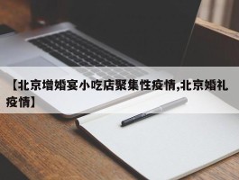 【北京增婚宴小吃店聚集性疫情,北京婚礼 疫情】