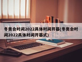 冬奥会时间2022具体时间开幕(冬奥会时间2022具体时间开幕式)