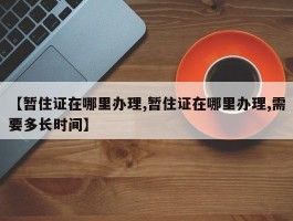 【暂住证在哪里办理,暂住证在哪里办理,需要多长时间】