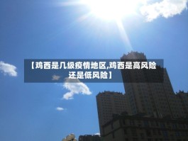 【鸡西是几级疫情地区,鸡西是高风险还是低风险】