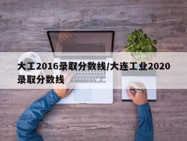大工2016录取分数线／大连工业2020录取分数线