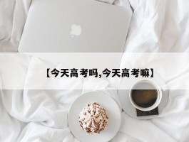 【今天高考吗,今天高考嘛】