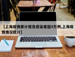 【上海疫情累计报告感染者超9万例,上海疫情情况统计】