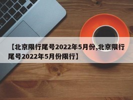 【北京限行尾号2022年5月份,北京限行尾号2022年5月份限行】