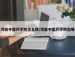 河南中医药学院怎么样／河南中医药学院在哪