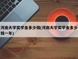河南大学奖学金多少钱(河南大学奖学金多少钱一年)
